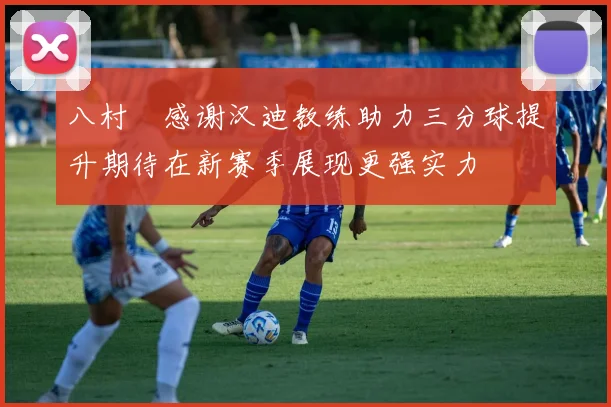 八村塁感谢汉迪教练助力三分球提升期待在新赛季展现更强实力