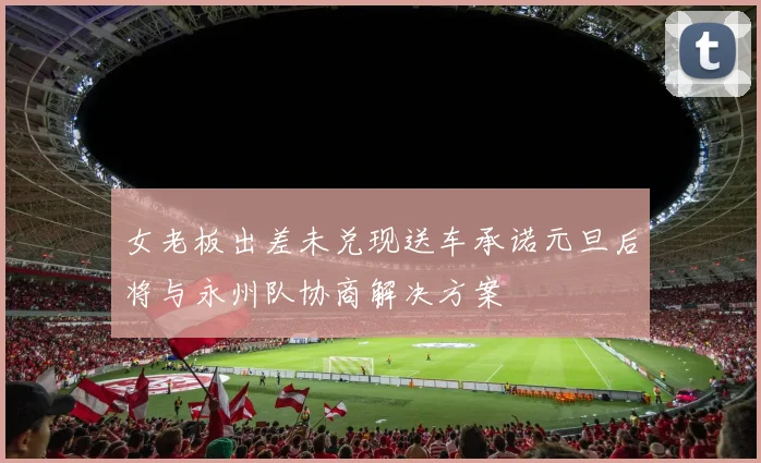 女老板出差未兑现送车承诺元旦后将与永州队协商解决方案