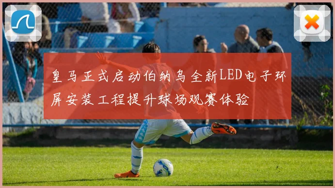 皇马正式启动伯纳乌全新LED电子环屏安装工程提升球场观赛体验