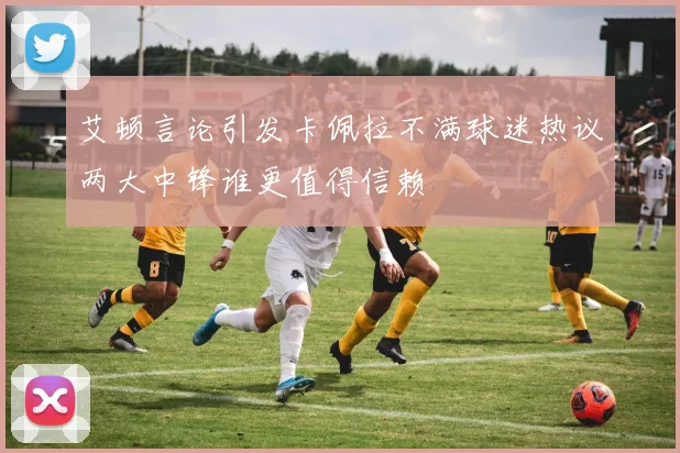 艾顿言论引发卡佩拉不满球迷热议两大中锋谁更值得信赖