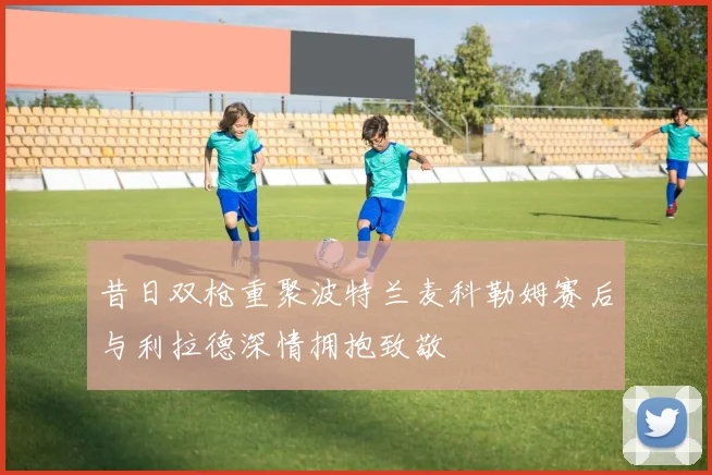 昔日双枪重聚波特兰麦科勒姆赛后与利拉德深情拥抱致敬