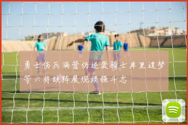 勇士伤兵满营仍逆袭骑士库里追梦等六将缺阵展现顽强斗志
