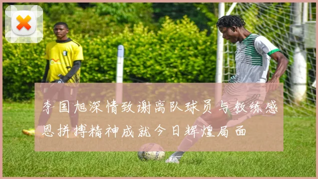 李国旭深情致谢离队球员与教练感恩拼搏精神成就今日辉煌局面