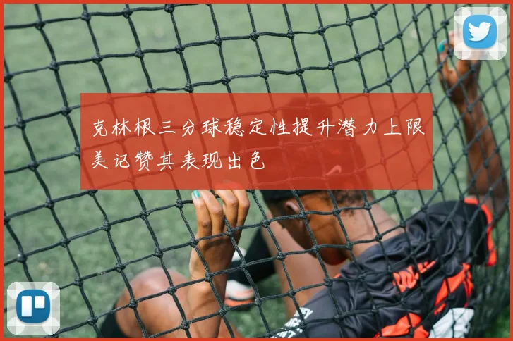 克林根三分球稳定性提升潜力上限美记赞其表现出色