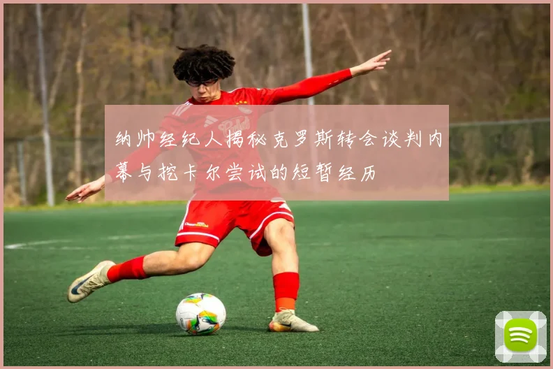 纳帅经纪人揭秘克罗斯转会谈判内幕与挖卡尔尝试的短暂经历