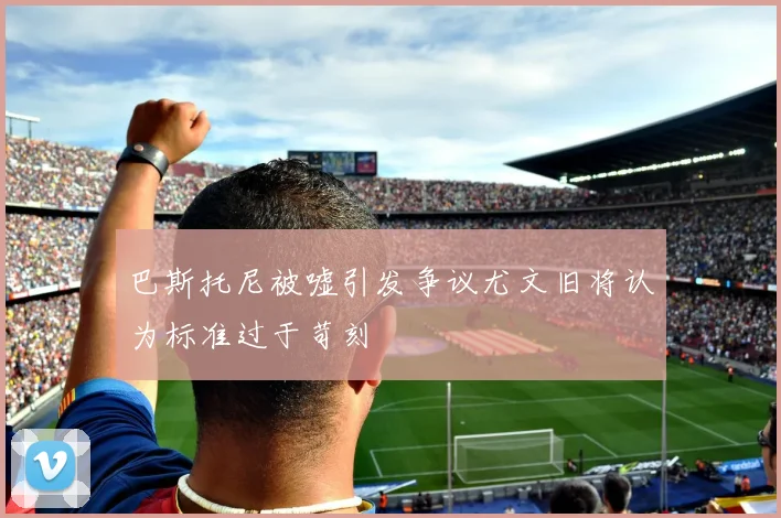 巴斯托尼被嘘引发争议尤文旧将认为标准过于苛刻