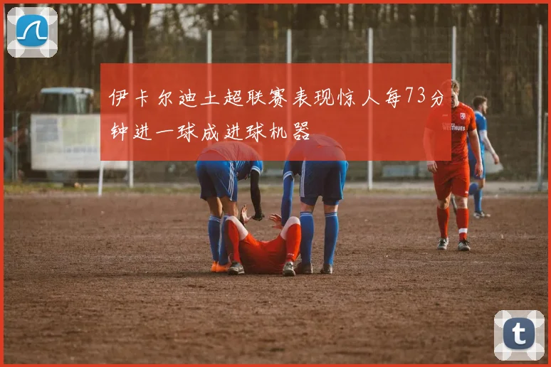 伊卡尔迪土超联赛表现惊人每73分钟进一球成进球机器