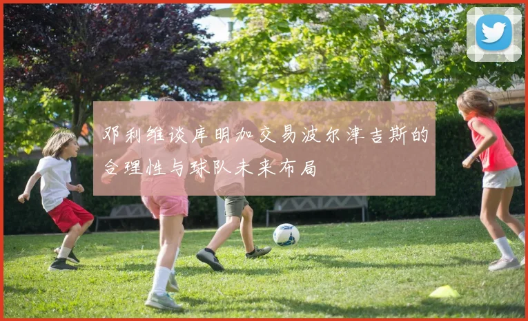 邓利维谈库明加交易波尔津吉斯的合理性与球队未来布局