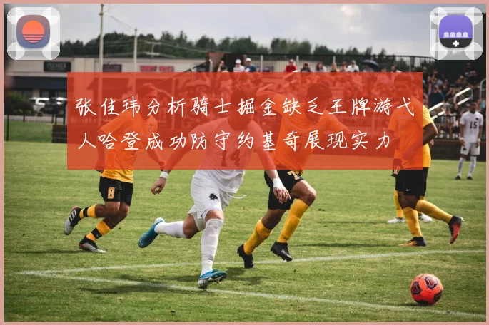 张佳玮分析骑士掘金缺乏王牌游弋人哈登成功防守约基奇展现实力