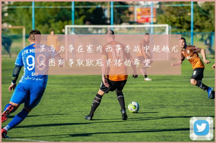 罗马力争在塞内西争夺战中超越尤文图斯争取欧冠资格的希望