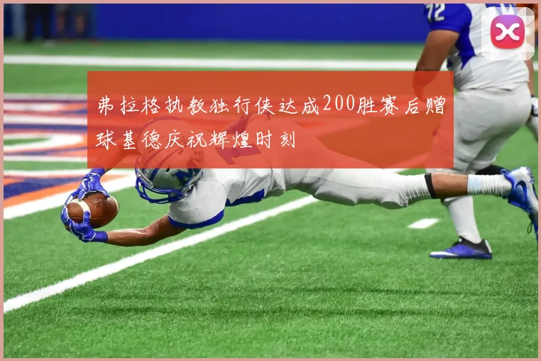 弗拉格执教独行侠达成200胜赛后赠球基德庆祝辉煌时刻
