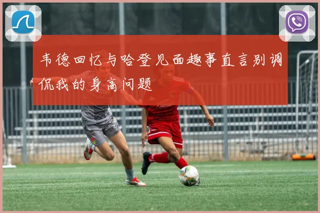 韦德回忆与哈登见面趣事直言别调侃我的身高问题