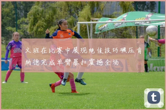 文班在比赛中展现绝佳技巧碾压肯纳德完成单臂暴扣震撼全场