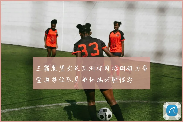 王霜展望女足亚洲杯目标明确力争登顶每位队员都怀揣必胜信念