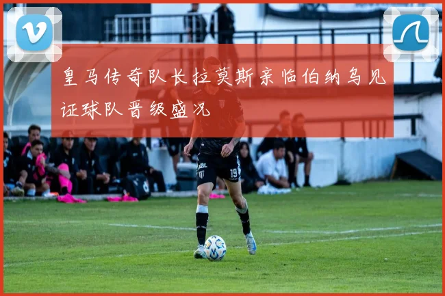 皇马传奇队长拉莫斯亲临伯纳乌见证球队晋级盛况