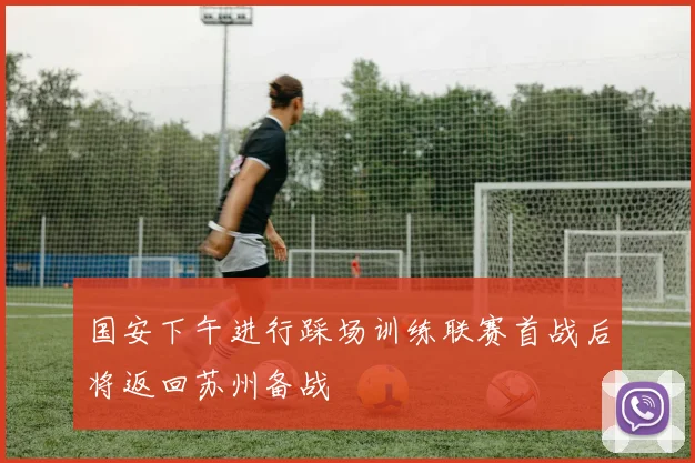 国安下午进行踩场训练联赛首战后将返回苏州备战