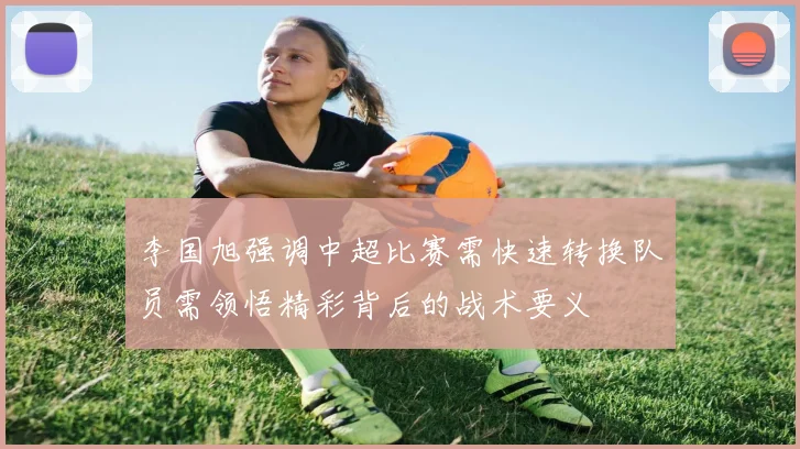 李国旭强调中超比赛需快速转换队员需领悟精彩背后的战术要义