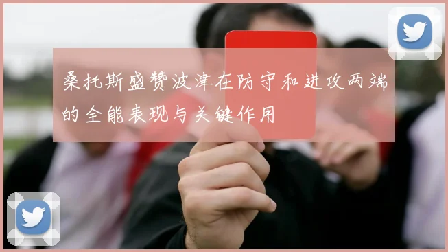 桑托斯盛赞波津在防守和进攻两端的全能表现与关键作用