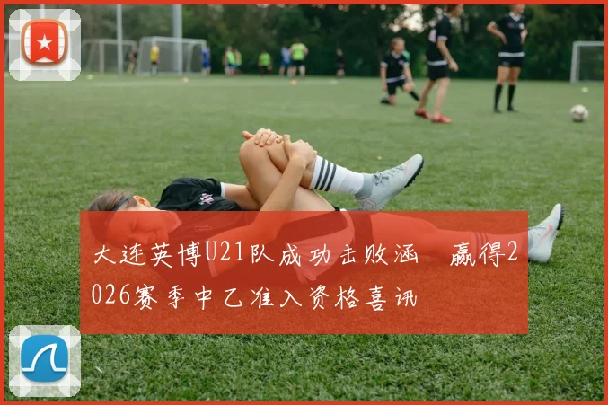 大连英博U21队成功击败涵瑀赢得2026赛季中乙准入资格喜讯