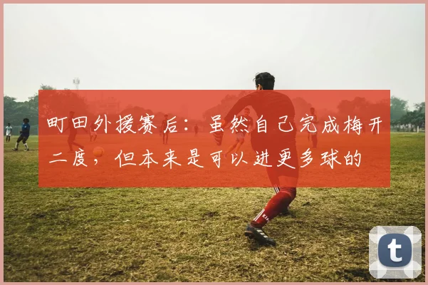 町田外援赛后：虽然自己完成梅开二度，但本来是可以进更多球的