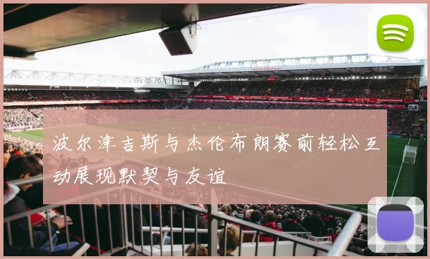 波尔津吉斯与杰伦布朗赛前轻松互动展现默契与友谊