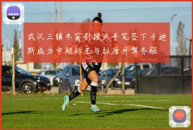 武汉三镇冬窗引援大手笔签下卡迪斯成为中超标王与拉唐并驾齐驱
