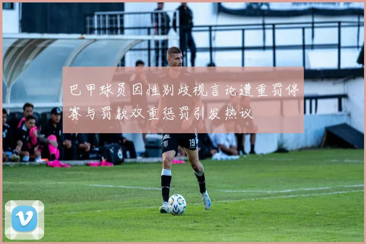巴甲球员因性别歧视言论遭重罚停赛与罚款双重惩罚引发热议