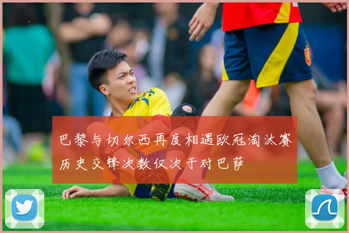 巴黎与切尔西再度相遇欧冠淘汰赛历史交锋次数仅次于对巴萨