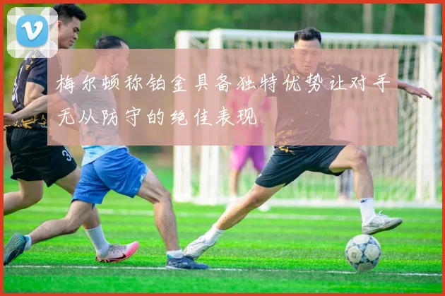 梅尔顿称铂金具备独特优势让对手无从防守的绝佳表现