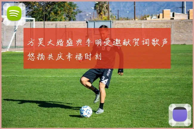 方昊大婚盛典李明受邀献贺词歌声悠扬共庆幸福时刻