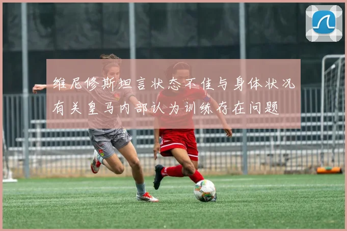 维尼修斯坦言状态不佳与身体状况有关皇马内部认为训练存在问题