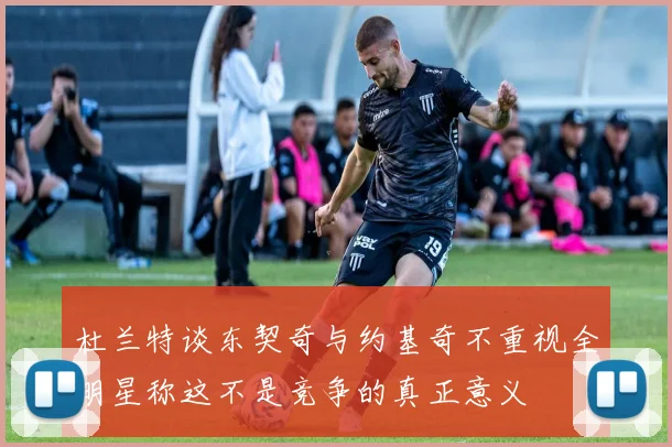 杜兰特谈东契奇与约基奇不重视全明星称这不是竞争的真正意义