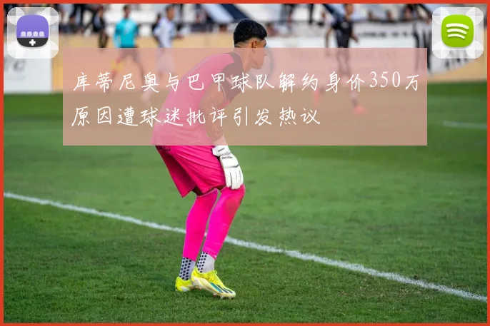 库蒂尼奥与巴甲球队解约身价350万原因遭球迷批评引发热议