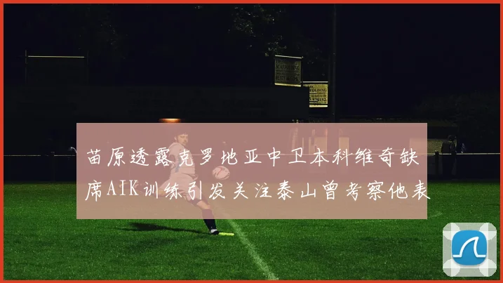 苗原透露克罗地亚中卫本科维奇缺席AIK训练引发关注泰山曾考察他表现