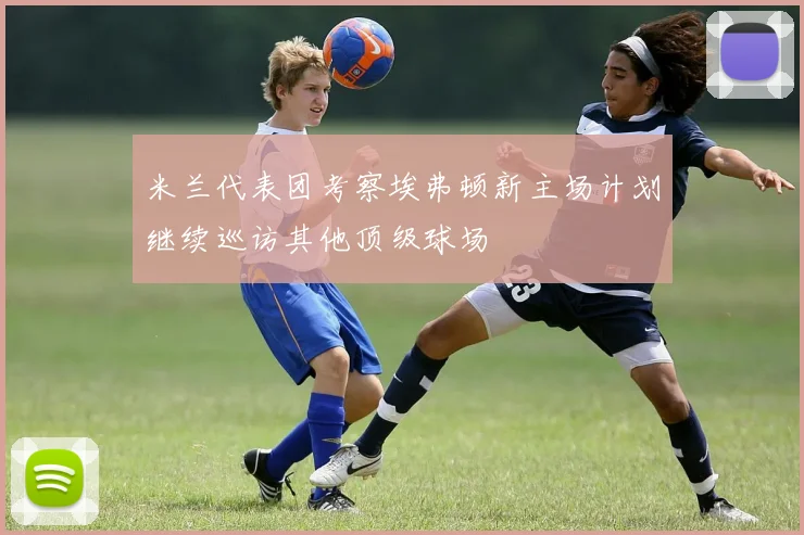 米兰代表团考察埃弗顿新主场计划继续巡访其他顶级球场