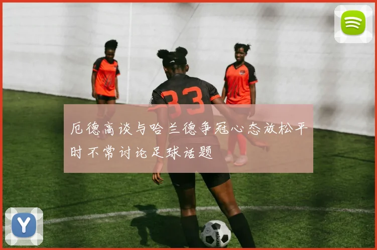 厄德高谈与哈兰德争冠心态放松平时不常讨论足球话题