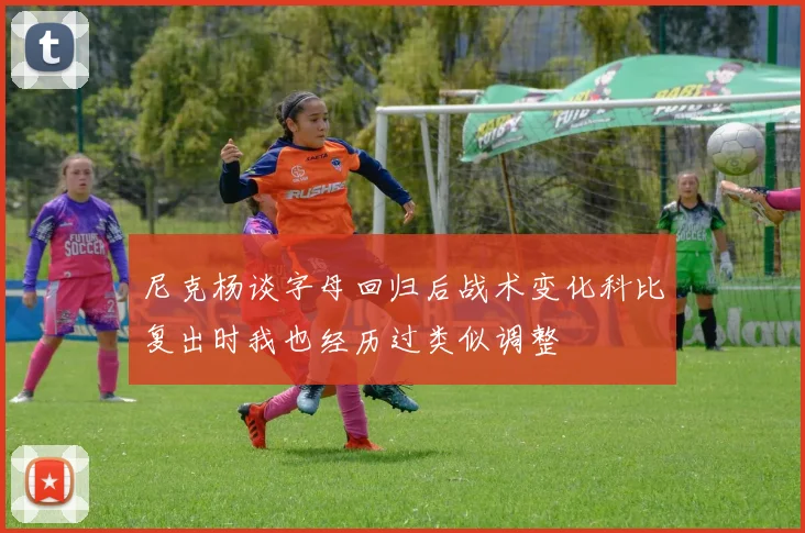 尼克杨谈字母回归后战术变化科比复出时我也经历过类似调整