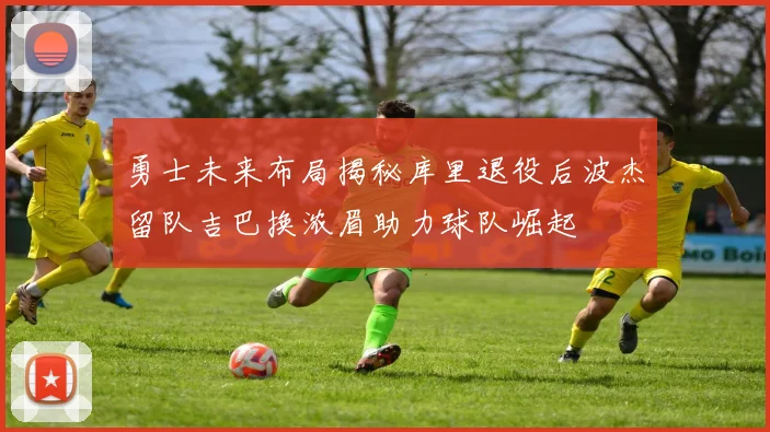 勇士未来布局揭秘库里退役后波杰留队吉巴换浓眉助力球队崛起